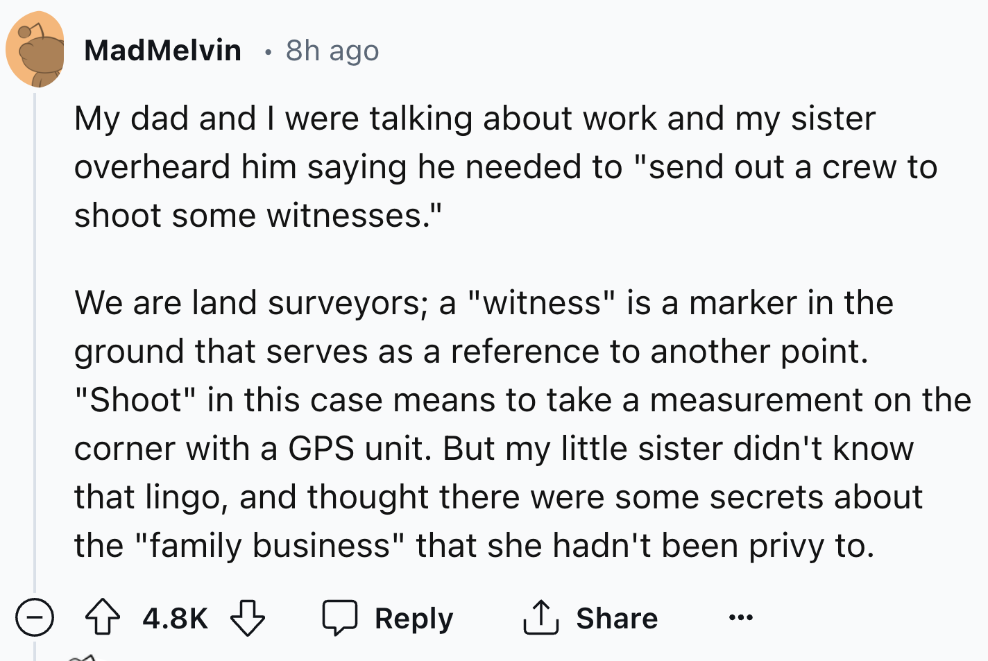 screenshot - MadMelvin 8h ago My dad and I were talking about work and my sister overheard him saying he needed to "send out a crew to shoot some witnesses." We are land surveyors; a "witness" is a marker in the ground that serves as a reference to anothe